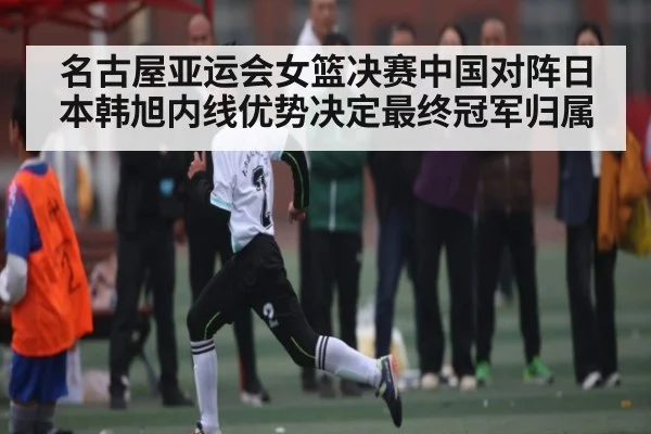 名古屋亚运会女篮决赛中国对阵日本韩旭内线优势决定最终冠军归属