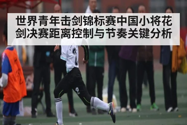 世界青年击剑锦标赛中国小将花剑决赛距离控制与节奏关键分析
