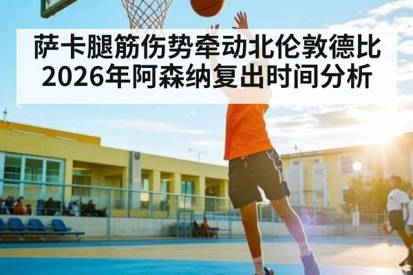 萨卡腿筋伤势牵动北伦敦德比 2026年阿森纳复出时间分析