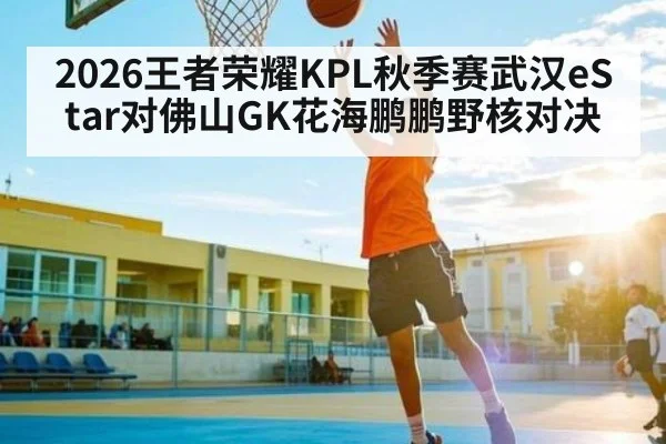 2026王者荣耀KPL秋季赛武汉eStar对佛山GK花海鹏鹏野核对决