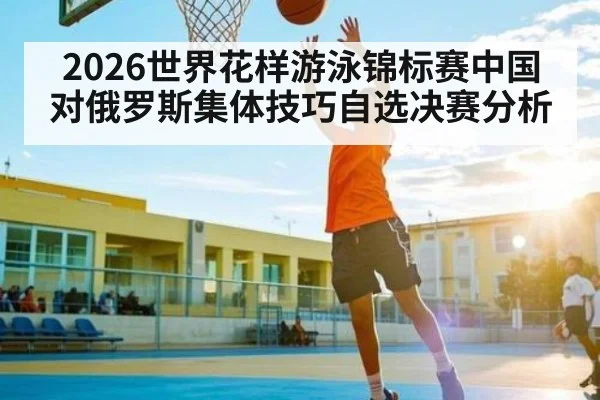2026世界花样游泳锦标赛中国对俄罗斯集体技巧自选决赛分析
